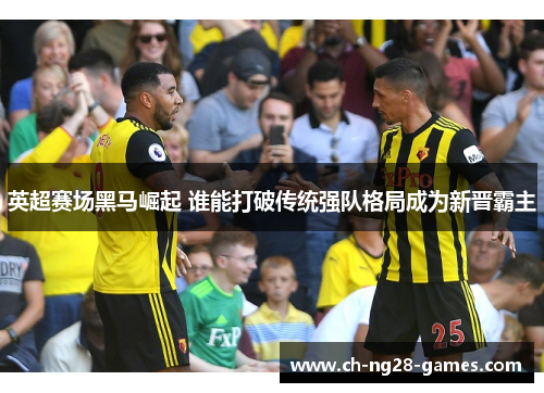 英超赛场黑马崛起 谁能打破传统强队格局成为新晋霸主