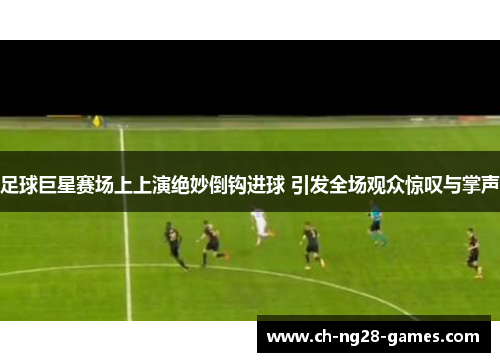 足球巨星赛场上上演绝妙倒钩进球 引发全场观众惊叹与掌声